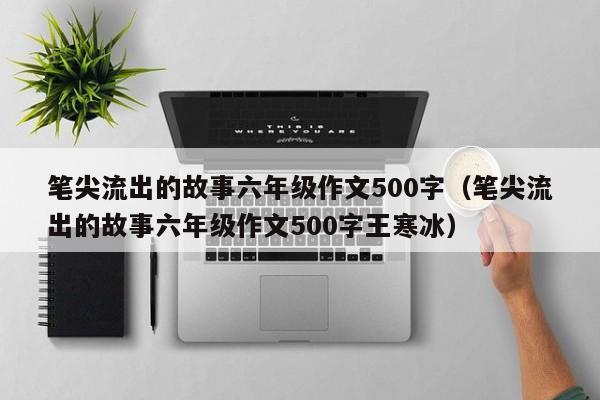 笔尖流出的故事六年级作文500字（笔尖流出的故事六年级作文500字王寒冰）