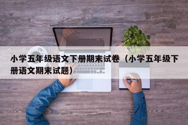 小学五年级语文下册期末试卷（小学五年级下册语文期末试题）